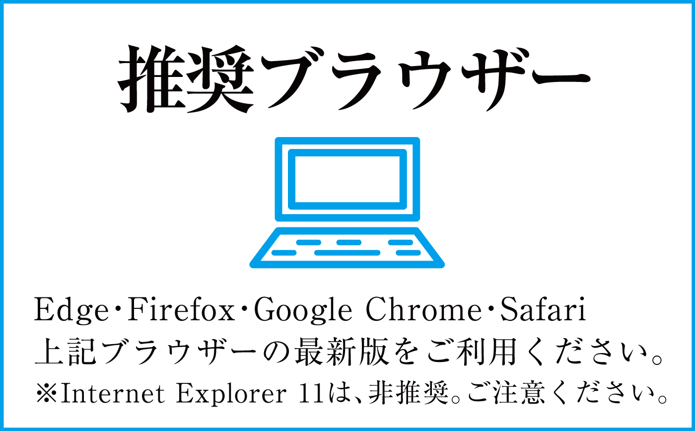 Edge・Firefox・Google Chrome・Safari上記ブラウザーの最新版をご利用ください。※Internet Explore 11は、非推奨。ご注意ください。